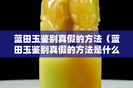 藍田玉鑒別真假的方法（藍田玉鑒別真假的方法是什么）