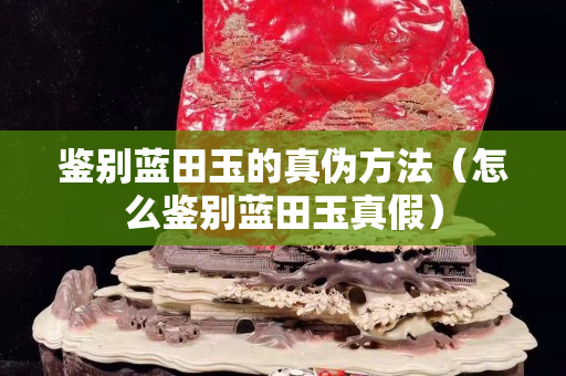 鑒別藍田玉的真?zhèn)畏椒ǎㄔ趺磋b別藍田玉真假）