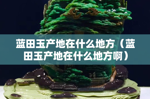 藍田玉產地在什么地方（藍田玉產地在什么地方啊）