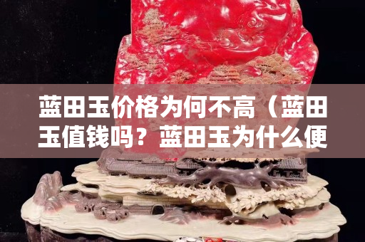 藍田玉價格為何不高（藍田玉值錢嗎？藍田玉為什么便宜？）