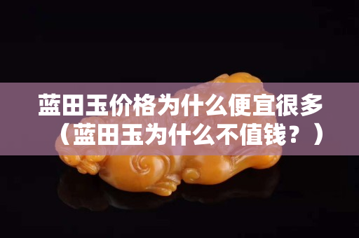 藍田玉價格為什么便宜很多（藍田玉為什么不值錢？）