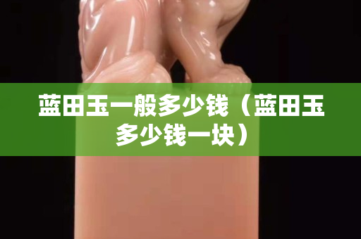 藍田玉一般多少錢（藍田玉多少錢一塊）
