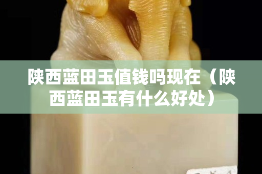 陜西藍田玉值錢嗎現(xiàn)在（陜西藍田玉有什么好處）