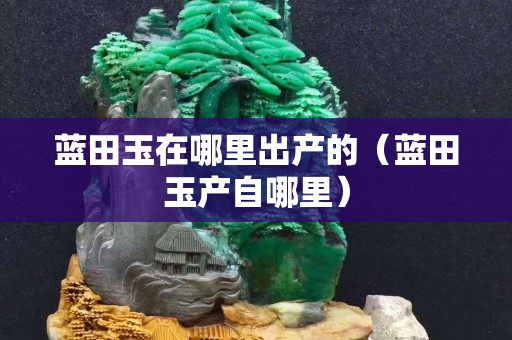 藍(lán)田玉在哪里出產(chǎn)的（藍(lán)田玉產(chǎn)自哪里）