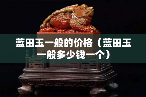 藍田玉一般的價格（藍田玉一般多少錢一個）