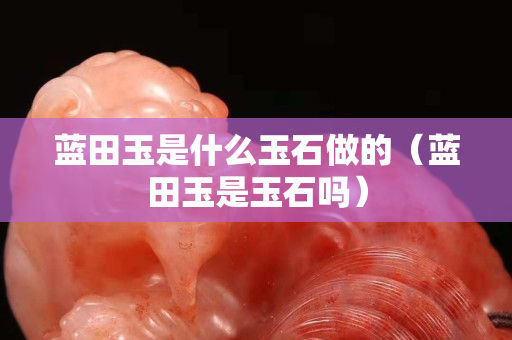 藍田玉是什么玉石做的（藍田玉是玉石嗎）