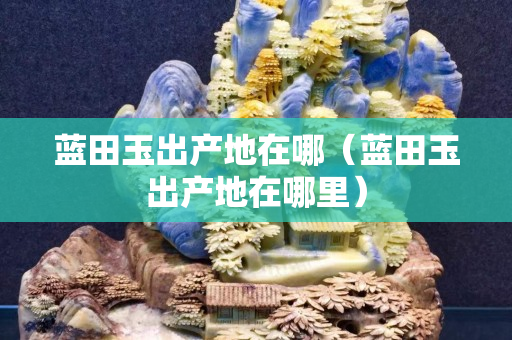 藍(lán)田玉出產(chǎn)地在哪（藍(lán)田玉出產(chǎn)地在哪里）