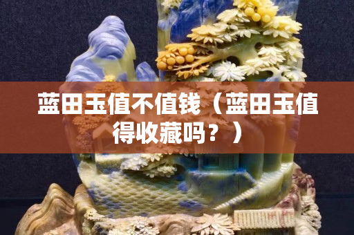 藍(lán)田玉值不值錢（藍(lán)田玉值得收藏嗎？）