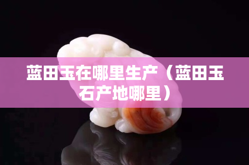 藍(lán)田玉在哪里生產(chǎn)（藍(lán)田玉石產(chǎn)地哪里）