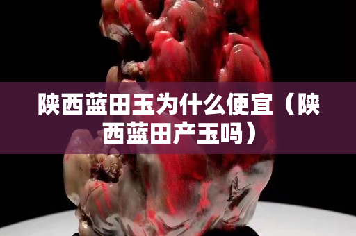 陜西藍田玉為什么便宜（陜西藍田產(chǎn)玉嗎）