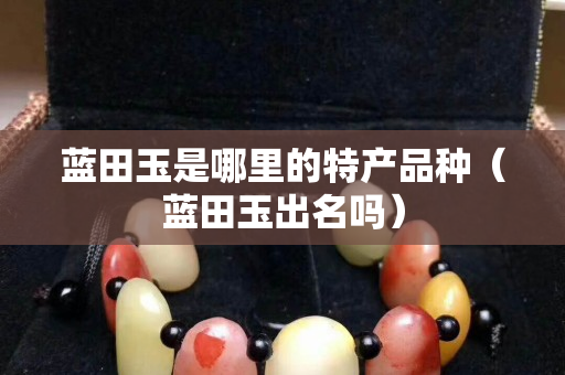 藍田玉是哪里的特產(chǎn)品種（藍田玉出名嗎）