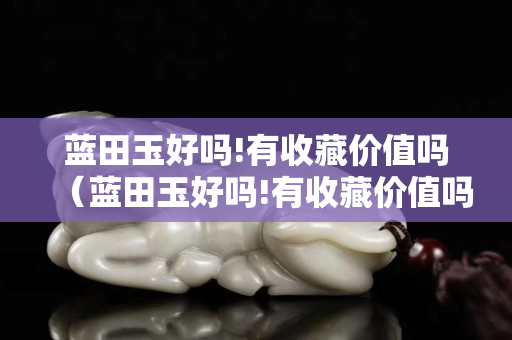 藍田玉好嗎!有收藏價值嗎（藍田玉好嗎!有收藏價值嗎圖片）