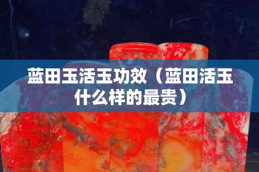 藍(lán)田玉活玉功效（藍(lán)田活玉什么樣的最貴）