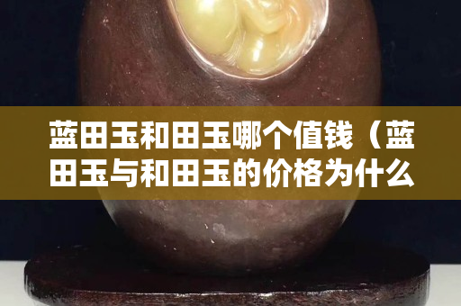 藍田玉和田玉哪個值錢（藍田玉與和田玉的價格為什么這么大）
