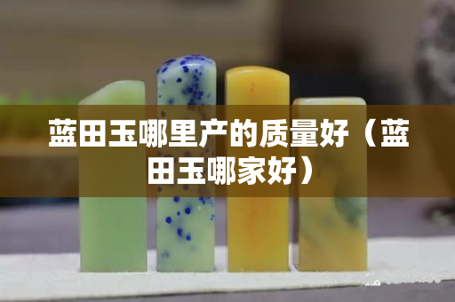 藍田玉哪里產的質量好（藍田玉哪家好）