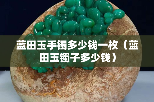 藍田玉手鐲多少錢一枚（藍田玉鐲子多少錢）