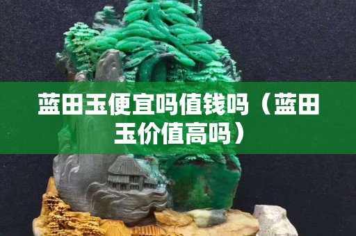 藍田玉便宜嗎值錢嗎（藍田玉價值高嗎）