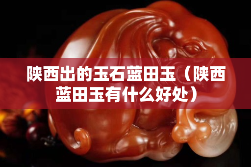 陜西出的玉石藍(lán)田玉（陜西藍(lán)田玉有什么好處）