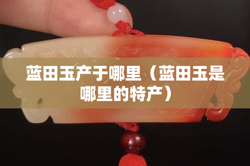 藍田玉產于哪里（藍田玉是哪里的特產）