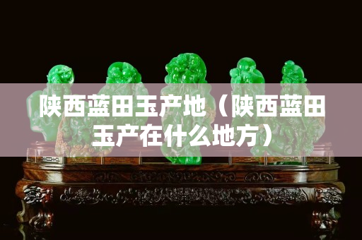 陜西藍田玉產地（陜西藍田玉產在什么地方）