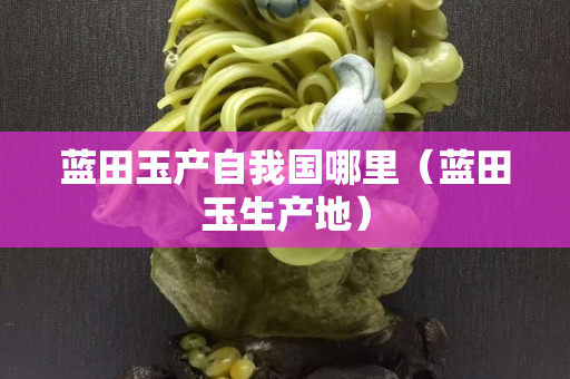 藍(lán)田玉產(chǎn)自我國哪里（藍(lán)田玉生產(chǎn)地）