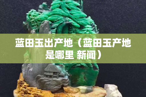 藍田玉出產(chǎn)地（藍田玉產(chǎn)地是哪里 新聞）