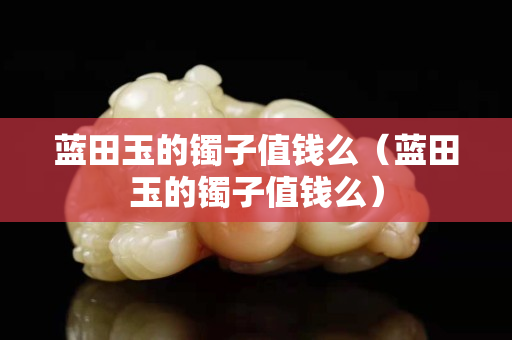 藍(lán)田玉的鐲子值錢么（藍(lán)田玉的鐲子值錢么）