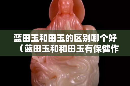 藍(lán)田玉和田玉的區(qū)別哪個(gè)好（藍(lán)田玉和和田玉有保健作用嗎）