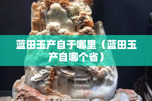 藍田玉產自于哪里（藍田玉產自哪個省）