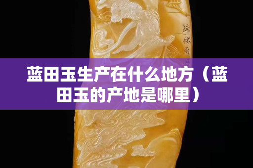 藍田玉生產在什么地方（藍田玉的產地是哪里）