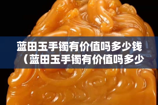 藍田玉手鐲有價值嗎多少錢（藍田玉手鐲有價值嗎多少錢一條）