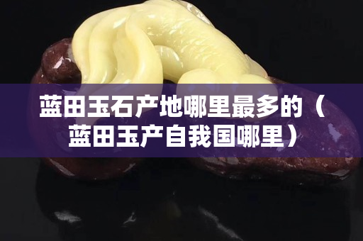 藍田玉石產地哪里最多的（藍田玉產自我國哪里）