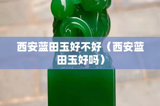 西安藍田玉好不好（西安藍田玉好嗎）