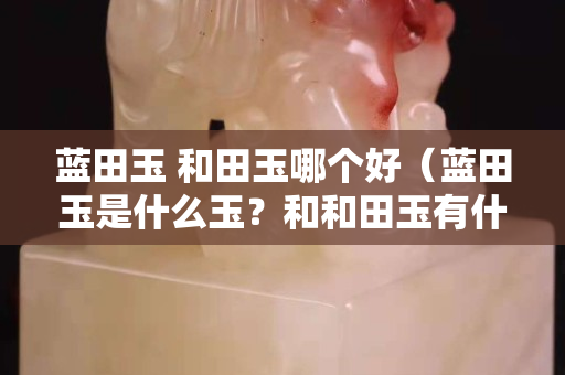 藍田玉 和田玉哪個好（藍田玉是什么玉？和和田玉有什么關系）