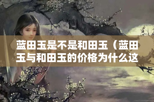 藍田玉是不是和田玉（藍田玉與和田玉的價格為什么這么大）