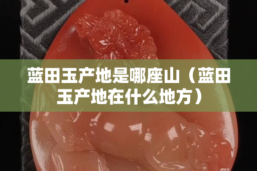 藍田玉產地是哪座山（藍田玉產地在什么地方）