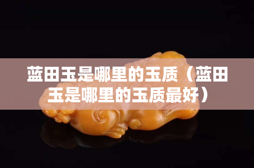 藍田玉是哪里的玉質(zhì)（藍田玉是哪里的玉質(zhì)最好）