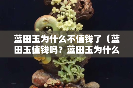 藍田玉為什么不值錢了（藍田玉值錢嗎？藍田玉為什么便宜？）