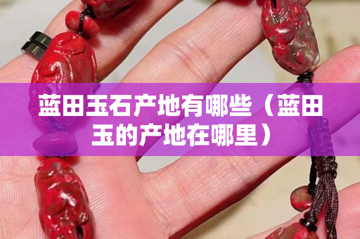 藍(lán)田玉石產(chǎn)地有哪些（藍(lán)田玉的產(chǎn)地在哪里）