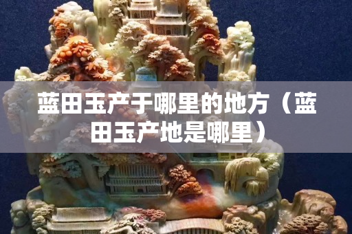藍(lán)田玉產(chǎn)于哪里的地方（藍(lán)田玉產(chǎn)地是哪里）