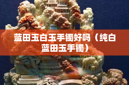 藍田玉白玉手鐲好嗎（純白藍田玉手鐲）