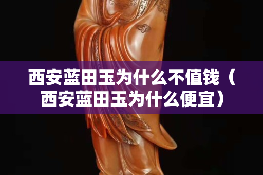 西安藍田玉為什么不值錢（西安藍田玉為什么便宜）
