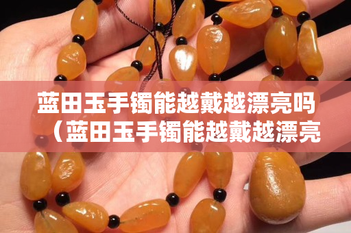 藍(lán)田玉手鐲能越戴越漂亮嗎（藍(lán)田玉手鐲能越戴越漂亮嗎女）