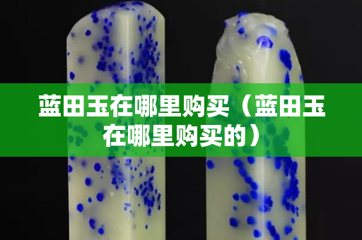 藍田玉在哪里購買（藍田玉在哪里購買的）