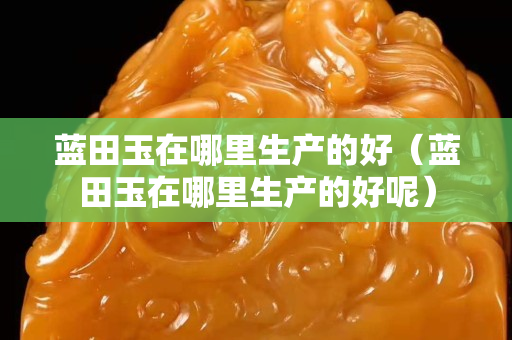 藍田玉在哪里生產的好（藍田玉在哪里生產的好呢）