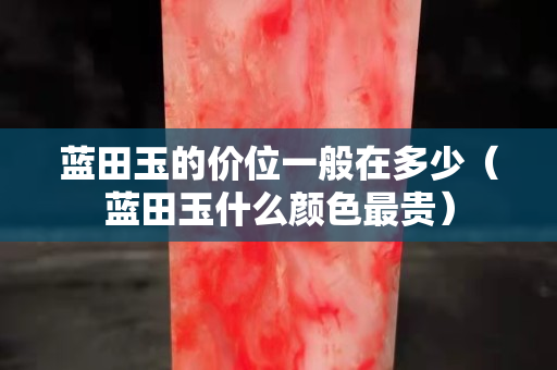 藍田玉的價位一般在多少（藍田玉什么顏色最貴）