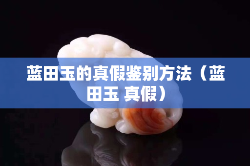 藍田玉的真假鑒別方法（藍田玉 真假）