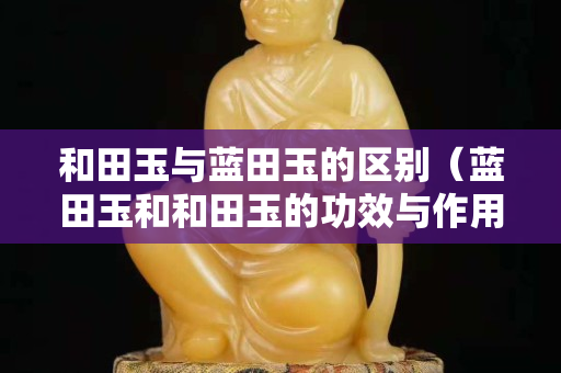 和田玉與藍(lán)田玉的區(qū)別（藍(lán)田玉和和田玉的功效與作用）