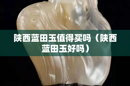 陜西藍田玉值得買嗎（陜西藍田玉好嗎）