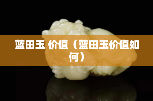藍田玉 價值（藍田玉價值如何）